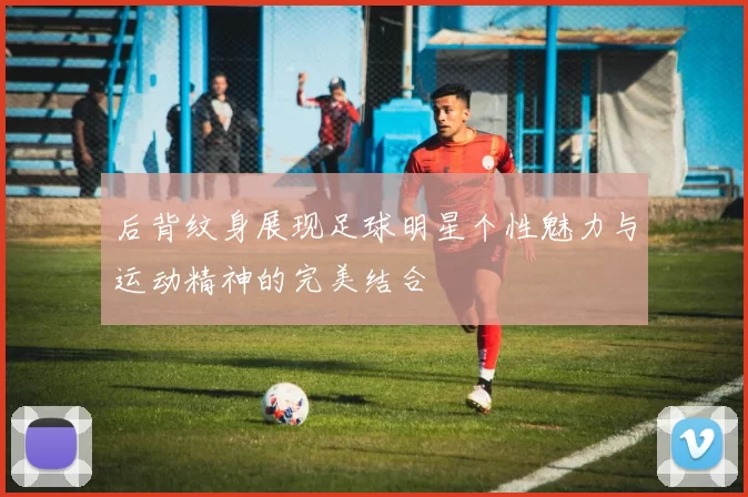 后背纹身展现足球明星个性魅力与运动精神的完美结合