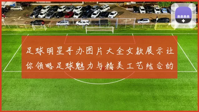 足球明星手办图片大全女款展示让你领略足球魅力与精美工艺结合的艺术之美