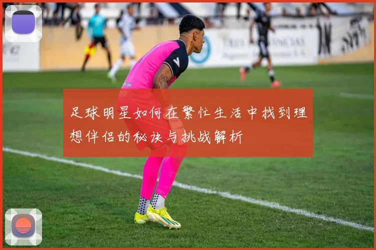 足球明星如何在繁忙生活中找到理想伴侣的秘诀与挑战解析