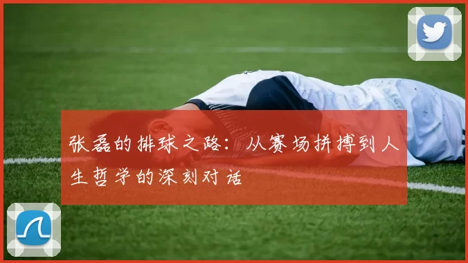 张磊的排球之路：从赛场拼搏到人生哲学的深刻对话