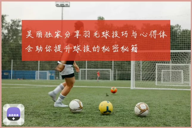 吴丽独家分享羽毛球技巧与心得体会助你提升球技的秘密秘籍