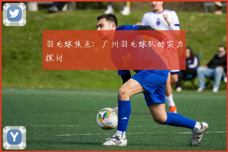 羽毛球焦点：广州羽毛球队的实力探讨