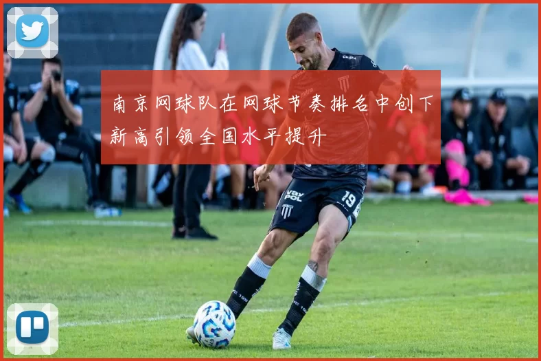 南京网球队在网球节奏排名中创下新高引领全国水平提升
