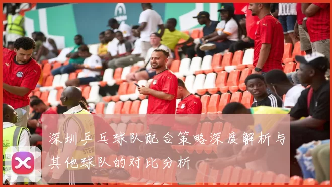 深圳乒乓球队配合策略深度解析与其他球队的对比分析