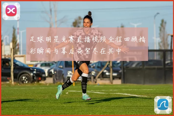 足球明星竞赛直播视频全程回顾精彩瞬间与幕后花絮尽在其中
