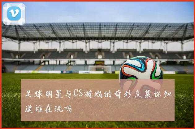 足球明星与CS游戏的奇妙交集你知道谁在玩吗